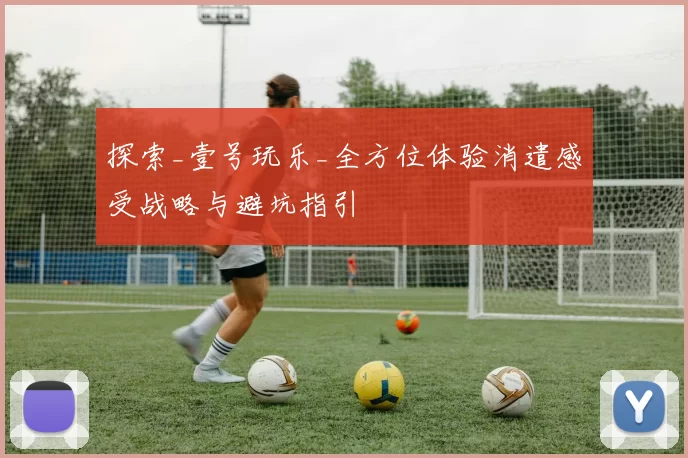 探索_壹号玩乐_全方位体验消遣感受战略与避坑指引