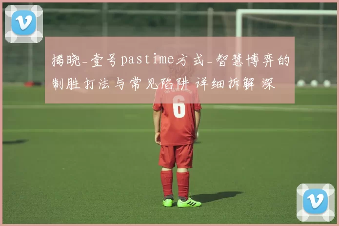 揭晓_壹号pastime方式_智慧博弈的制胜打法与常见陷阱 详细拆解 深度解析