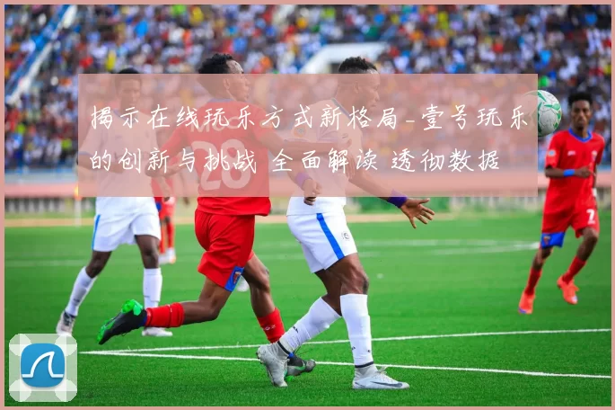 揭示在线玩乐方式新格局_壹号玩乐的创新与挑战 全面解读 透彻数据处理