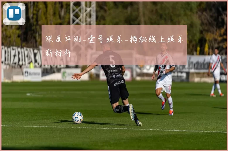 深度评测_壹号娱乐_揭秘线上娱乐新标杆