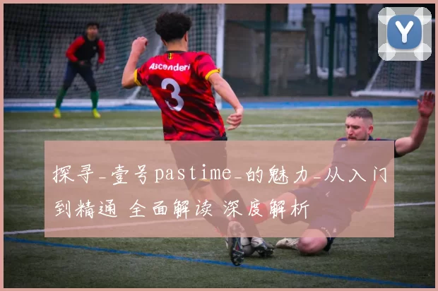 探寻_壹号pastime_的魅力_从入门到精通 全面解读 深度解析