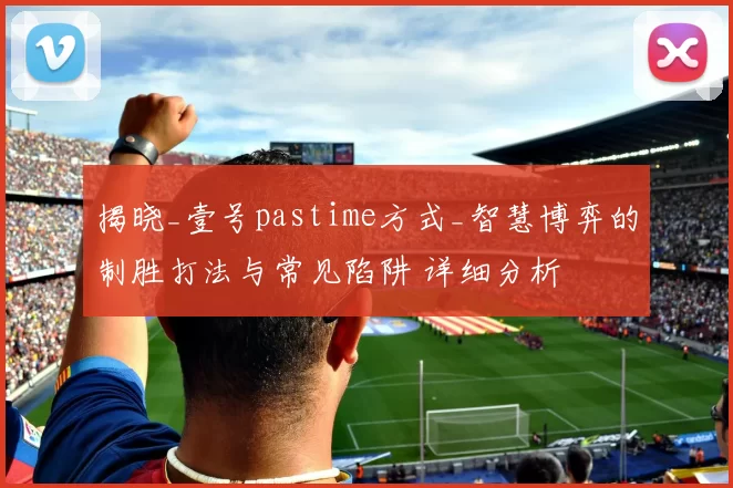 揭晓_壹号pastime方式_智慧博弈的制胜打法与常见陷阱 详细分析