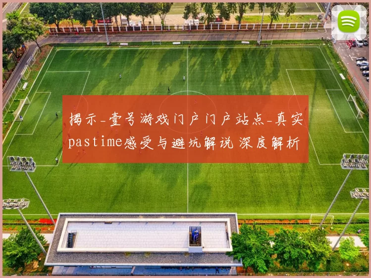揭示_壹号游戏门户门户站点_真实pastime感受与避坑解说 深度解析