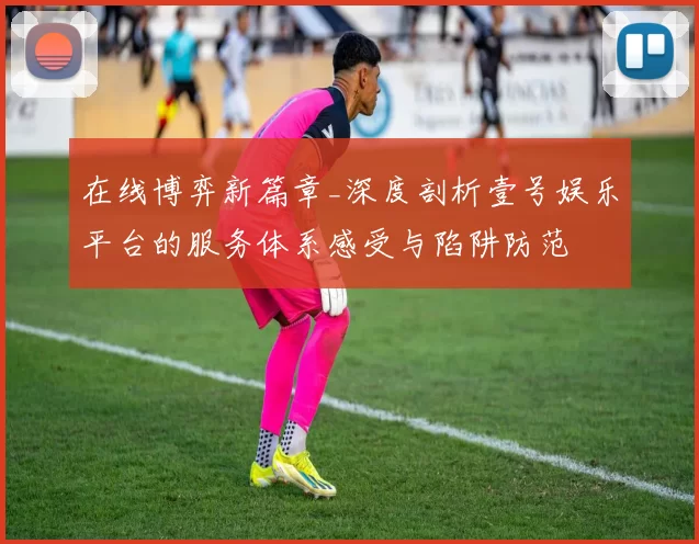 在线博弈新篇章_深度剖析壹号娱乐平台的服务体系感受与陷阱防范
