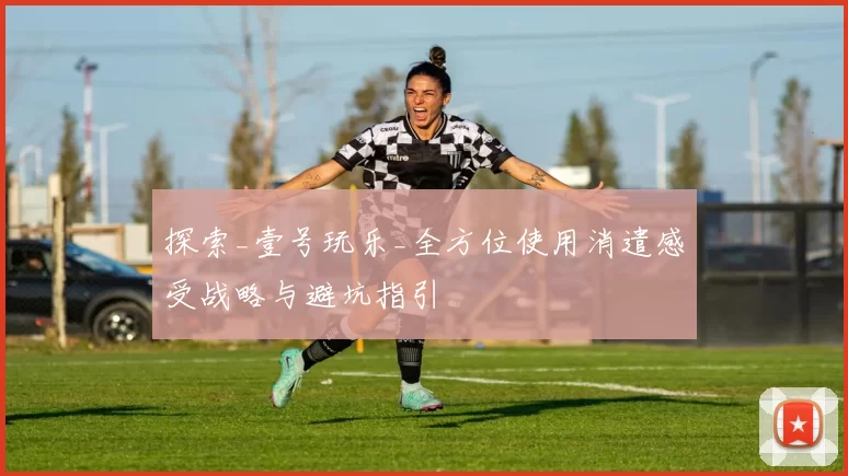 探索_壹号玩乐_全方位使用消遣感受战略与避坑指引