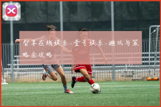 智享在线娱乐_壹号娱乐_避坑与策略全攻略