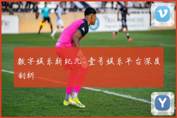 数字娱乐新纪元_壹号娱乐平台深度剖析