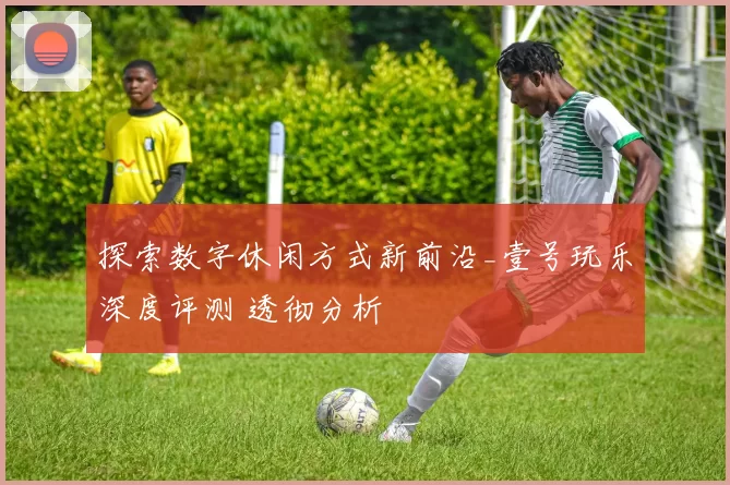 探索数字休闲方式新前沿_壹号玩乐深度评测 透彻分析