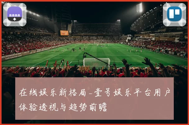 在线娱乐新格局_壹号娱乐平台用户体验透视与趋势前瞻