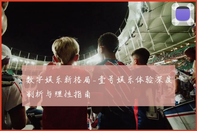 数字娱乐新格局_壹号娱乐体验深度剖析与理性指南