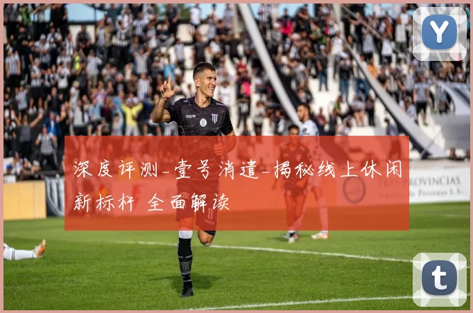 深度评测_壹号消遣_揭秘线上休闲新标杆 全面解读