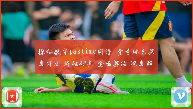 探秘数字pastime前沿_壹号玩乐深度评测 详细研判 全面解读 深度解析