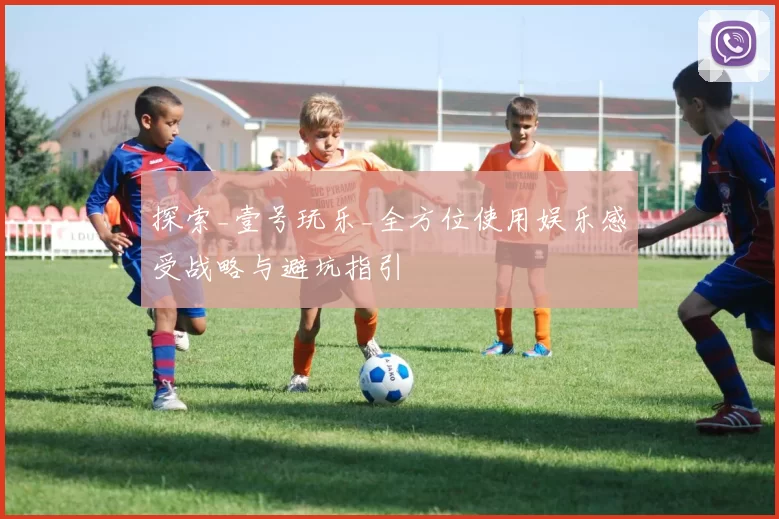 探索_壹号玩乐_全方位使用娱乐感受战略与避坑指引