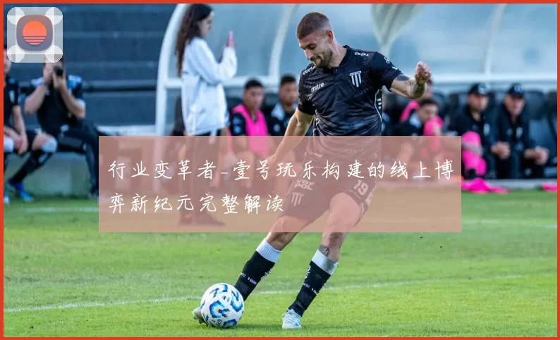 行业变革者_壹号玩乐构建的线上博弈新纪元完整解读