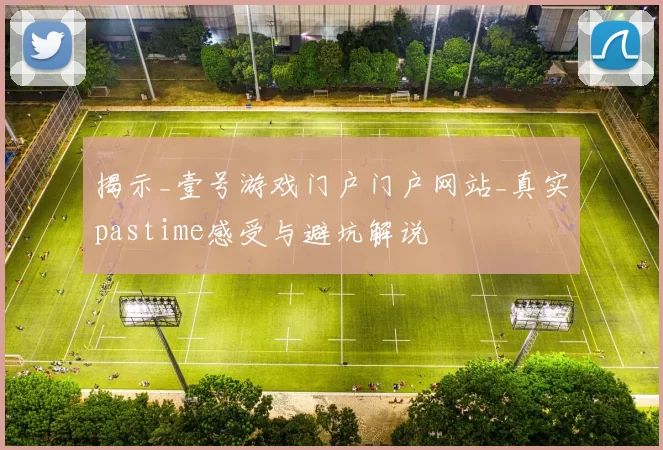 揭示_壹号游戏门户门户网站_真实pastime感受与避坑解说