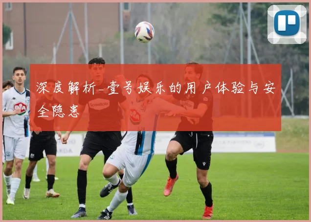 深度解析_壹号娱乐的用户体验与安全隐患