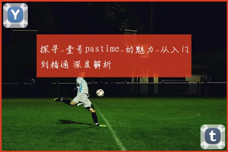 探寻_壹号pastime_的魅力_从入门到精通 深度解析