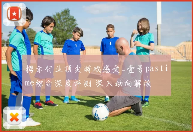 揭示行业顶尖游戏感受_壹号pastime综合深度评测 深入动向解读