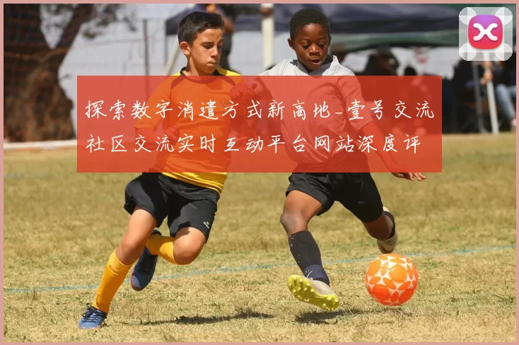 探索数字消遣方式新高地_壹号交流社区交流实时互动平台网站深度评测